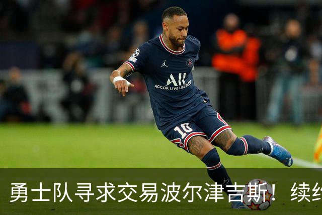 勇士队寻求交易波尔津吉斯！续约合同揭示未来选择